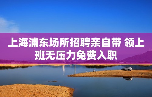 上海浦东场所招聘亲自带 领上班无压力免费入职