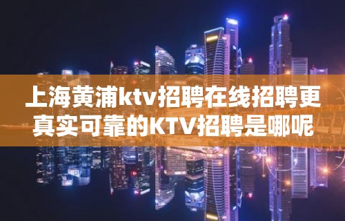 上海黄浦ktv招聘在线招聘更真实可靠的KTV招聘是哪呢