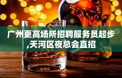 广州更高场所招聘服务员起步,天河区夜总会直招