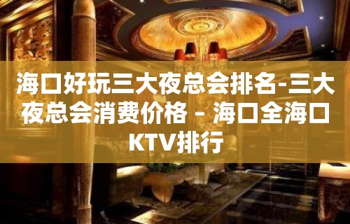 海口好玩三大夜总会排名-三大夜总会消费价格 – 海口全海口KTV排行