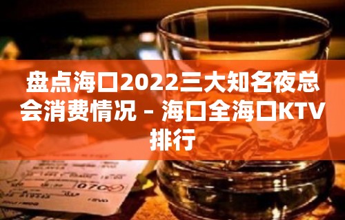 盘点海口2022三大知名夜总会消费情况 – 海口全海口KTV排行