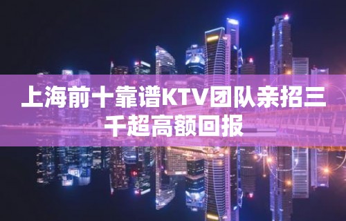 上海前十靠谱KTV团队亲招三千超高额回报