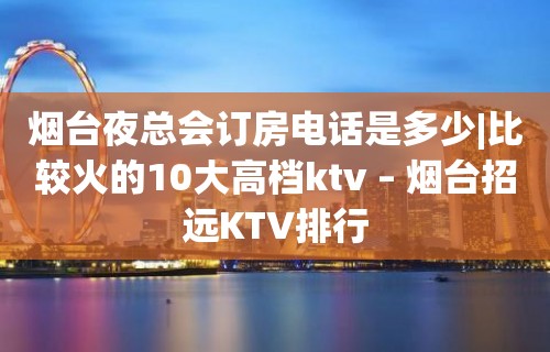 烟台夜总会订房电话是多少|比较火的10大高档ktv – 烟台招远KTV排行