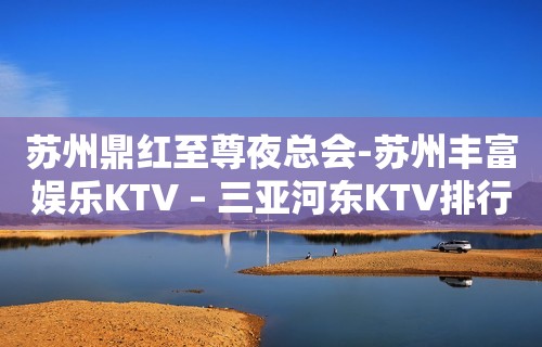 苏州鼎红至尊夜总会-苏州丰富娱乐KTV – 三亚河东KTV排行