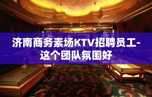 济南商务素场KTV招聘员工-这个团队氛围好