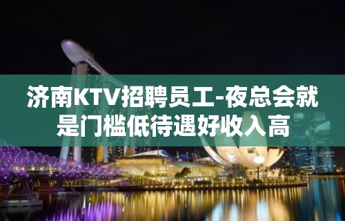 济南KTV招聘员工-夜总会就是门槛低待遇好收入高