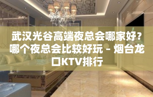 武汉光谷高端夜总会哪家好？哪个夜总会比较好玩 – 烟台龙口KTV排行