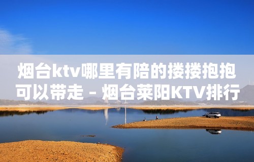 烟台ktv哪里有陪的搂搂抱抱可以带走 – 烟台莱阳KTV排行