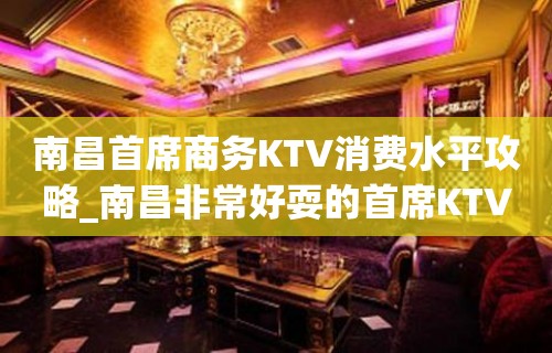 南昌首席商务KTV消费水平攻略_南昌非常好耍的首席KTV