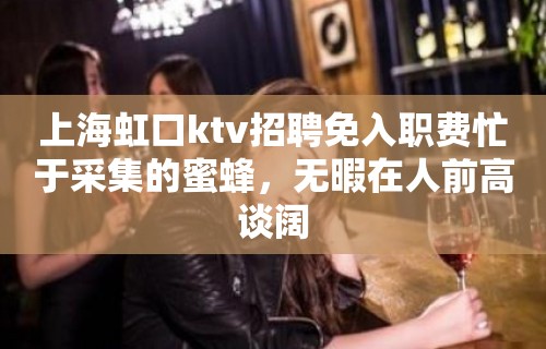 上海虹口ktv招聘免入职费忙于采集的蜜蜂，无暇在人前高谈阔