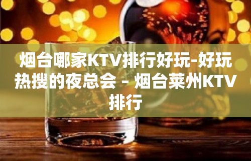 烟台哪家KTV排行好玩-好玩热搜的夜总会 – 烟台莱州KTV排行