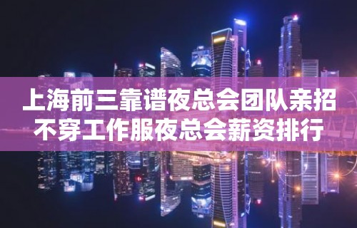 上海前三靠谱夜总会团队亲招不穿工作服夜总会薪资排行