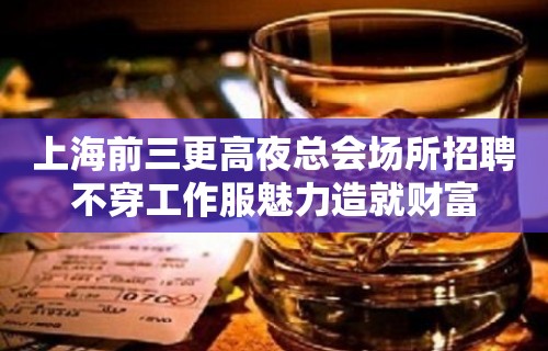 上海前三更高夜总会场所招聘不穿工作服魅力造就财富