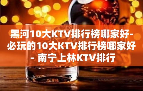 黑河10大KTV排行榜哪家好-必玩的10大KTV排行榜哪家好 – 南宁上林KTV排行