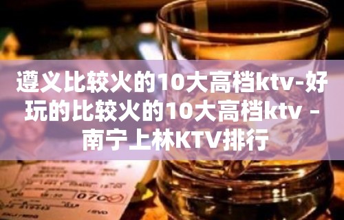 遵义比较火的10大高档ktv-好玩的比较火的10大高档ktv – 南宁上林KTV排行