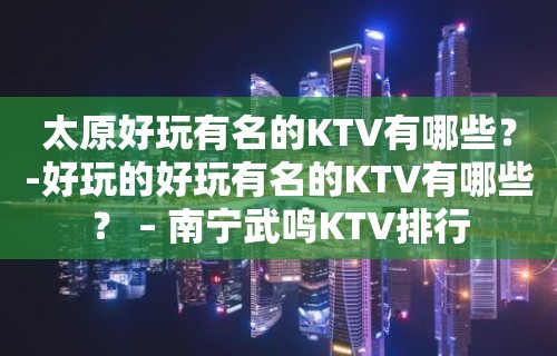 太原好玩有名的KTV有哪些？-好玩的好玩有名的KTV有哪些？ – 南宁武鸣KTV排行