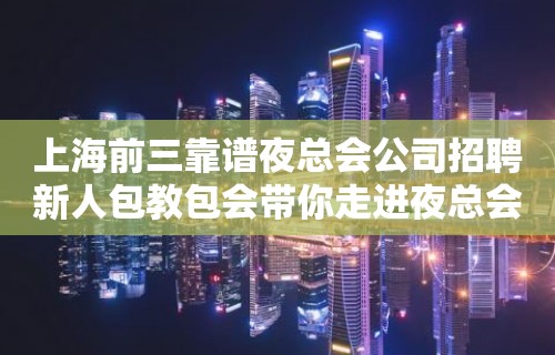 上海前三靠谱夜总会公司招聘新人包教包会带你走进夜总会