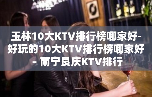 玉林10大KTV排行榜哪家好-好玩的10大KTV排行榜哪家好 – 南宁良庆KTV排行