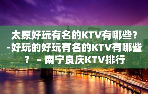 太原好玩有名的KTV有哪些？-好玩的好玩有名的KTV有哪些？ – 南宁良庆KTV排行