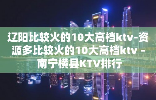 辽阳比较火的10大高档ktv-资源多比较火的10大高档ktv – 南宁横县KTV排行