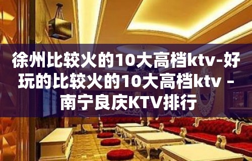 徐州比较火的10大高档ktv-好玩的比较火的10大高档ktv – 南宁良庆KTV排行