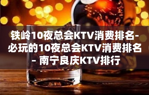 铁岭10夜总会KTV消费排名-必玩的10夜总会KTV消费排名 – 南宁良庆KTV排行