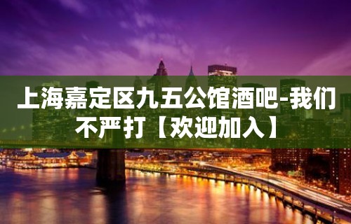 上海嘉定区九五公馆酒吧-我们不严打【欢迎加入】