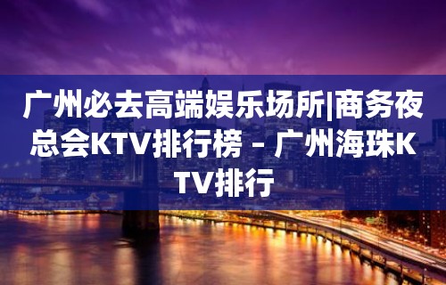 广州必去高端娱乐场所|商务夜总会KTV排行榜 – 广州海珠KTV排行