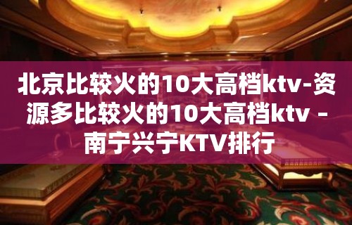 北京比较火的10大高档ktv-资源多比较火的10大高档ktv – 南宁兴宁KTV排行