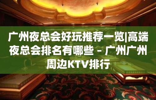 广州夜总会好玩推荐一览|高端夜总会排名有哪些 – 广州广州周边KTV排行