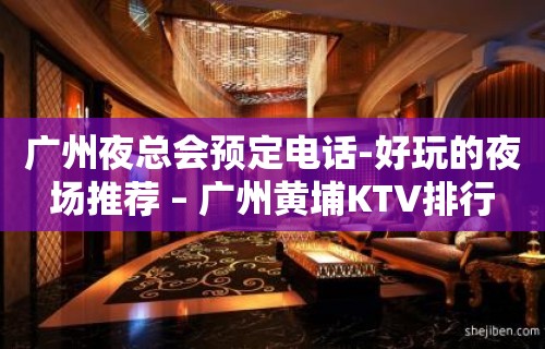 广州夜总会预定电话-好玩的夜场推荐 – 广州黄埔KTV排行