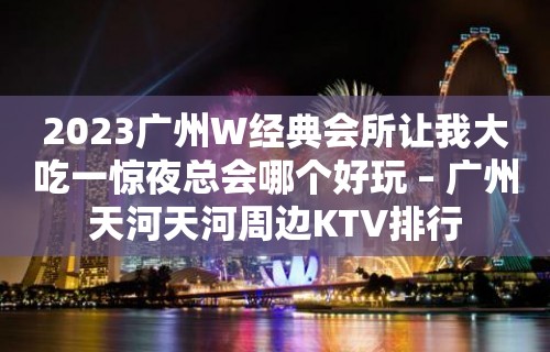 2023广州W经典会所让我大吃一惊夜总会哪个好玩 – 广州天河天河周边KTV排行