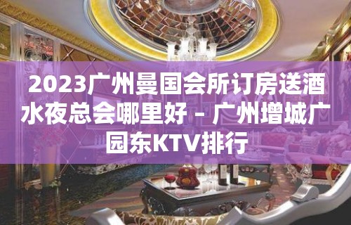 2023广州曼国会所订房送酒水夜总会哪里好 – 广州增城广园东KTV排行