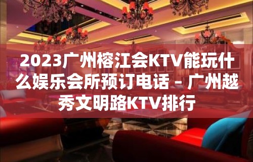 2023广州榕江会KTV能玩什么娱乐会所预订电话 – 广州越秀文明路KTV排行