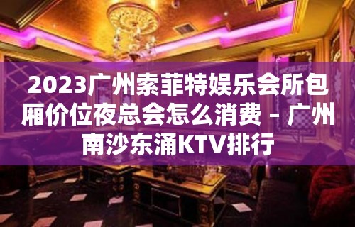 2023广州索菲特娱乐会所包厢价位夜总会怎么消费 – 广州南沙东涌KTV排行