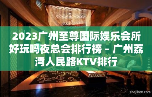 2023广州至尊国际娱乐会所好玩吗夜总会排行榜 – 广州荔湾人民路KTV排行