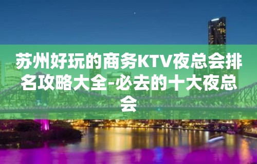 苏州好玩的商务KTV夜总会排名攻略大全-必去的十大夜总会