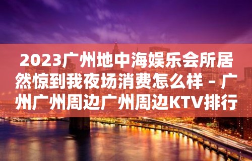 2023广州地中海娱乐会所居然惊到我夜场消费怎么样 – 广州广州周边广州周边KTV排行