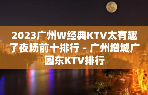 2023广州W经典KTV太有趣了夜场前十排行 – 广州增城广园东KTV排行