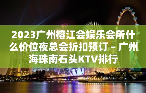 2023广州榕江会娱乐会所什么价位夜总会折扣预订 – 广州海珠南石头KTV排行