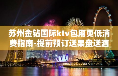 苏州金钻国际ktv包厢更低消费指南-提前预订送果盘送酒