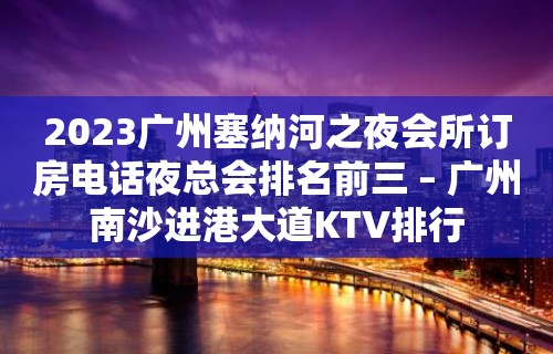 2023广州塞纳河之夜会所订房电话夜总会排名前三 – 广州南沙进港大道KTV排行