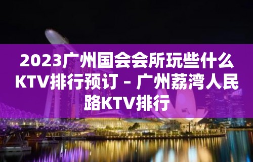 2023广州国会会所玩些什么KTV排行预订 – 广州荔湾人民路KTV排行