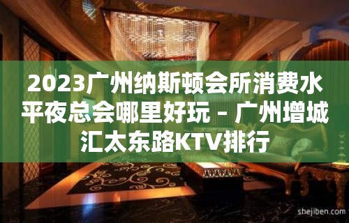 2023广州纳斯顿会所消费水平夜总会哪里好玩 – 广州增城汇太东路KTV排行