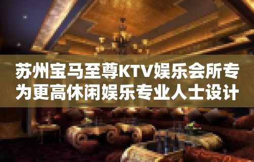 苏州宝马至尊KTV娱乐会所专为更高休闲娱乐专业人士设计