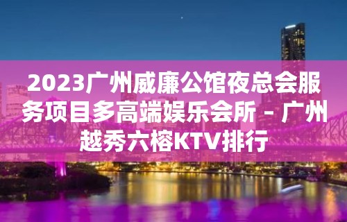 2023广州威廉公馆夜总会服务项目多高端娱乐会所 – 广州越秀六榕KTV排行