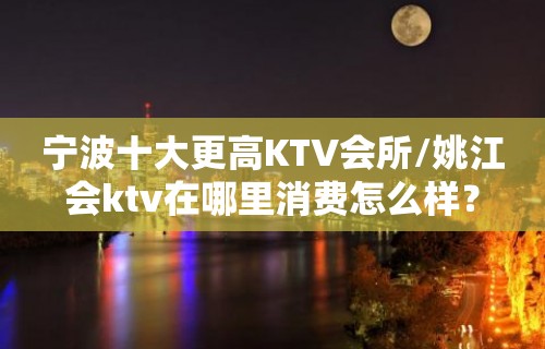 宁波十大更高KTV会所/姚江会ktv在哪里消费怎么样？