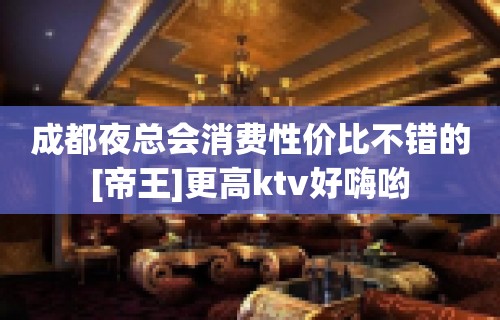 成都夜总会消费性价比不错的[帝王]更高ktv好嗨哟