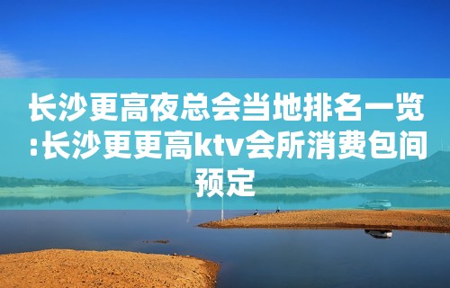 长沙更高夜总会当地排名一览:长沙更更高ktv会所消费包间预定