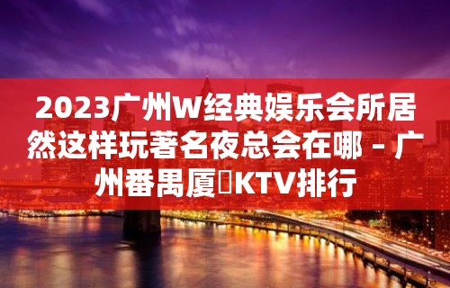 2023广州W经典娱乐会所居然这样玩著名夜总会在哪 – 广州番禺厦滘KTV排行